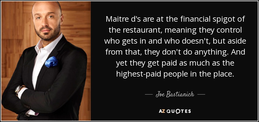 Maitre d's are at the financial spigot of the restaurant, meaning they control who gets in and who doesn't, but aside from that, they don't do anything. And yet they get paid as much as the highest-paid people in the place. - Joe Bastianich