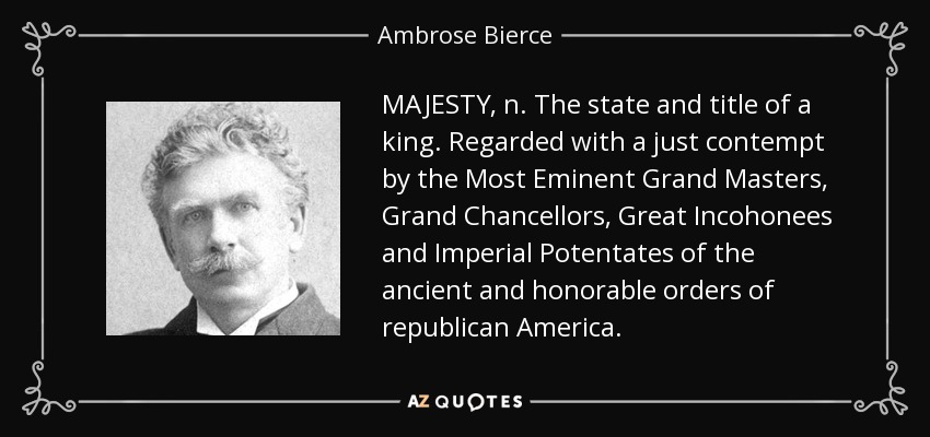 MAJESTY, n. The state and title of a king. Regarded with a just contempt by the Most Eminent Grand Masters, Grand Chancellors, Great Incohonees and Imperial Potentates of the ancient and honorable orders of republican America. - Ambrose Bierce