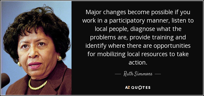 Major changes become possible if you work in a participatory manner, listen to local people, diagnose what the problems are, provide training and identify where there are opportunities for mobilizing local resources to take action. - Ruth Simmons