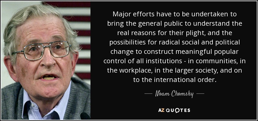 Major efforts have to be undertaken to bring the general public to understand the real reasons for their plight, and the possibilities for radical social and political change to construct meaningful popular control of all institutions - in communities, in the workplace, in the larger society, and on to the international order. - Noam Chomsky