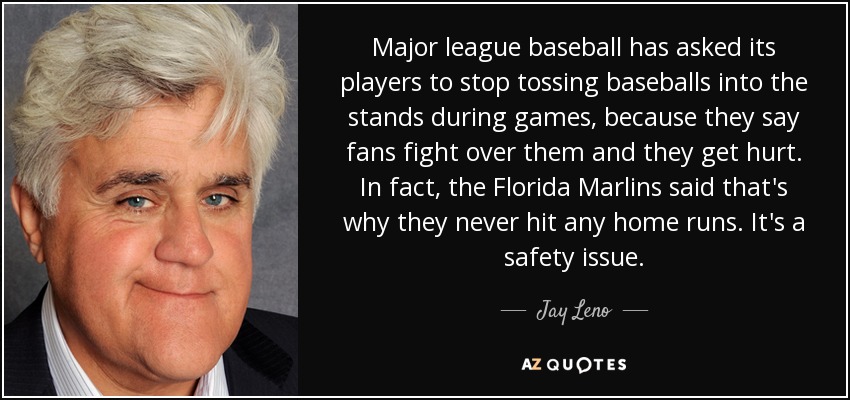 Major league baseball has asked its players to stop tossing baseballs into the stands during games, because they say fans fight over them and they get hurt. In fact, the Florida Marlins said that's why they never hit any home runs. It's a safety issue. - Jay Leno