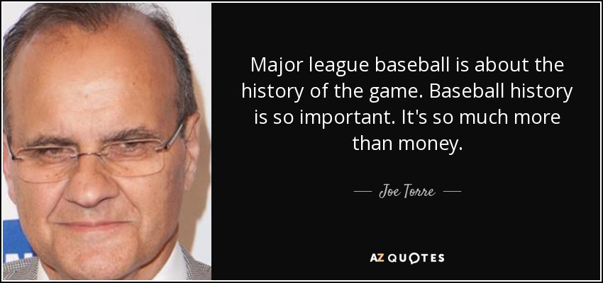 Major league baseball is about the history of the game. Baseball history is so important. It's so much more than money. - Joe Torre