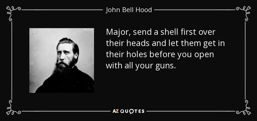 Major, send a shell first over their heads and let them get in their holes before you open with all your guns. - John Bell Hood