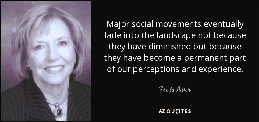 Major social movements eventually fade into the landscape not because they have diminished but because they have become a permanent part of our perceptions and experience. - Freda Adler