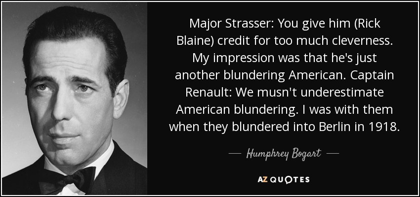 Major Strasser: You give him (Rick Blaine) credit for too much cleverness. My impression was that he's just another blundering American. Captain Renault: We musn't underestimate American blundering. I was with them when they blundered into Berlin in 1918. - Humphrey Bogart