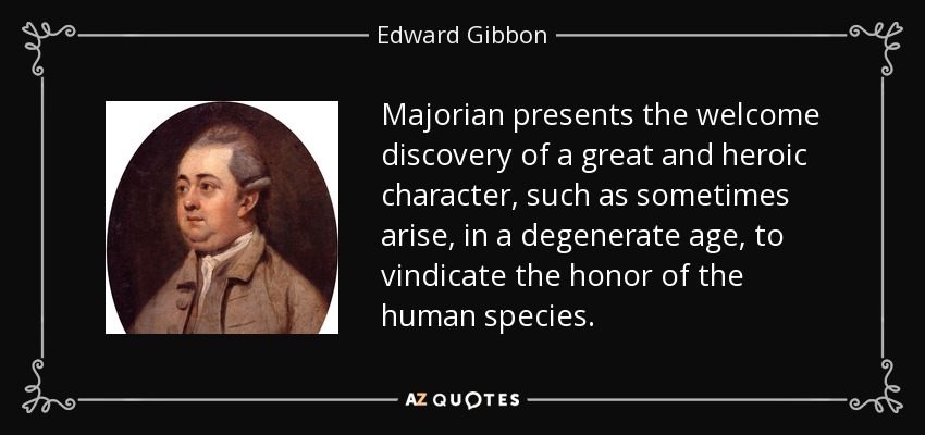 Majorian presents the welcome discovery of a great and heroic character, such as sometimes arise, in a degenerate age, to vindicate the honor of the human species. - Edward Gibbon