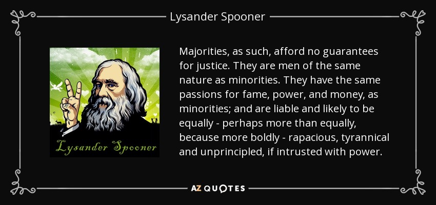 Majorities, as such, afford no guarantees for justice. They are men of the same nature as minorities. They have the same passions for fame, power, and money, as minorities; and are liable and likely to be equally - perhaps more than equally, because more boldly - rapacious, tyrannical and unprincipled, if intrusted with power. - Lysander Spooner