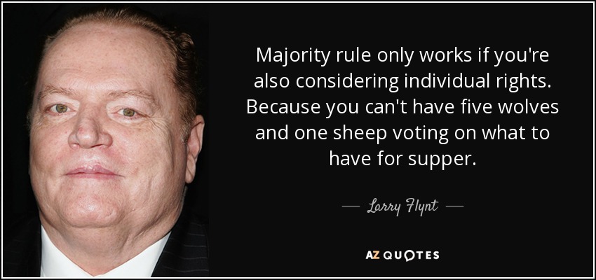 Majority rule only works if you're also considering individual rights. Because you can't have five wolves and one sheep voting on what to have for supper. - Larry Flynt