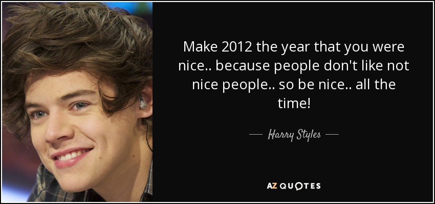 Make 2012 the year that you were nice.. because people don't like not nice people.. so be nice.. all the time! - Harry Styles