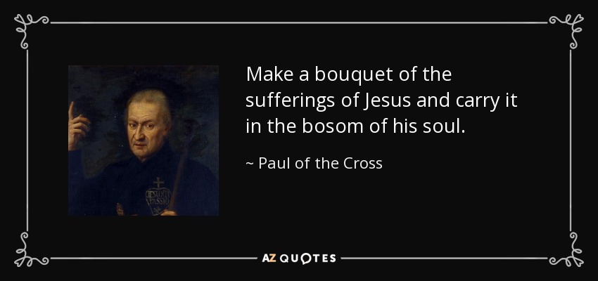 Make a bouquet of the sufferings of Jesus and carry it in the bosom of his soul. - Paul of the Cross
