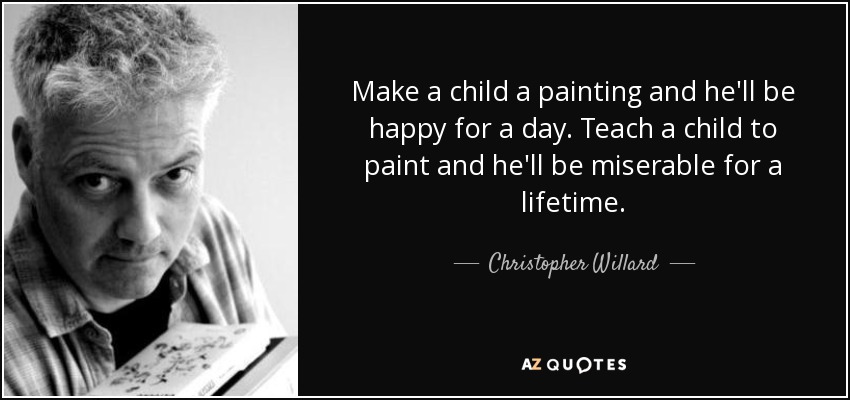 Make a child a painting and he'll be happy for a day. Teach a child to paint and he'll be miserable for a lifetime. - Christopher Willard