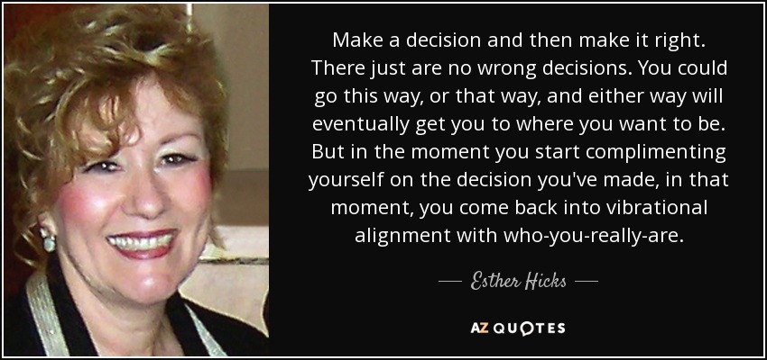 Make a decision and then make it right. There just are no wrong decisions. You could go this way, or that way, and either way will eventually get you to where you want to be. But in the moment you start complimenting yourself on the decision you've made, in that moment, you come back into vibrational alignment with who-you-really-are. - Esther Hicks