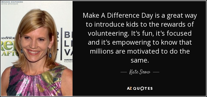 Make A Difference Day is a great way to introduce kids to the rewards of volunteering. It's fun, it's focused and it's empowering to know that millions are motivated to do the same. - Kate Snow