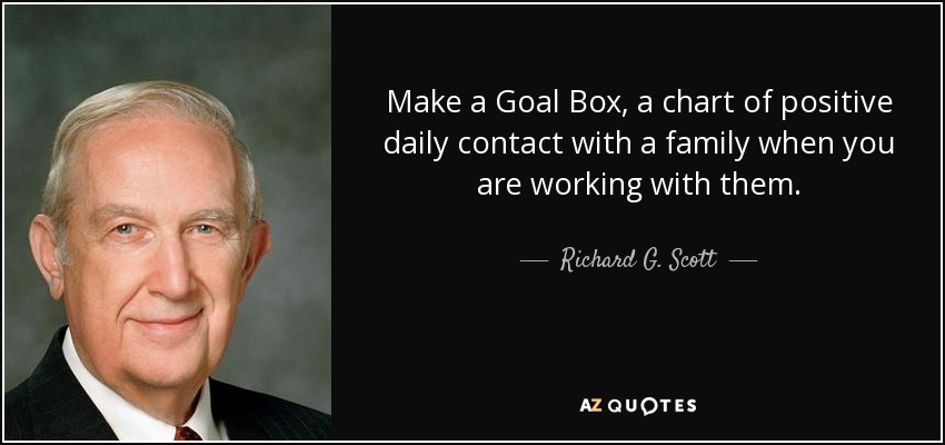 Make a Goal Box, a chart of positive daily contact with a family when you are working with them. - Richard G. Scott
