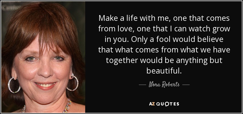Make a life with me, one that comes from love, one that I can watch grow in you. Only a fool would believe that what comes from what we have together would be anything but beautiful. - Nora Roberts