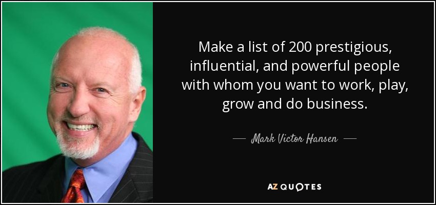 Make a list of 200 prestigious, influential, and powerful people with whom you want to work, play, grow and do business. - Mark Victor Hansen