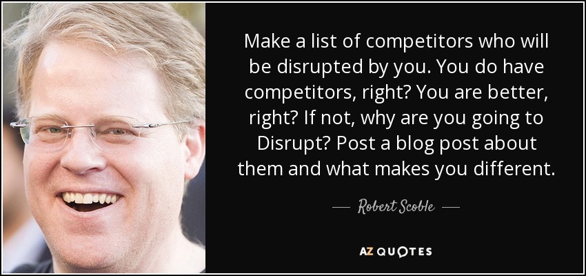 Make a list of competitors who will be disrupted by you. You do have competitors, right? You are better, right? If not, why are you going to Disrupt? Post a blog post about them and what makes you different. - Robert Scoble