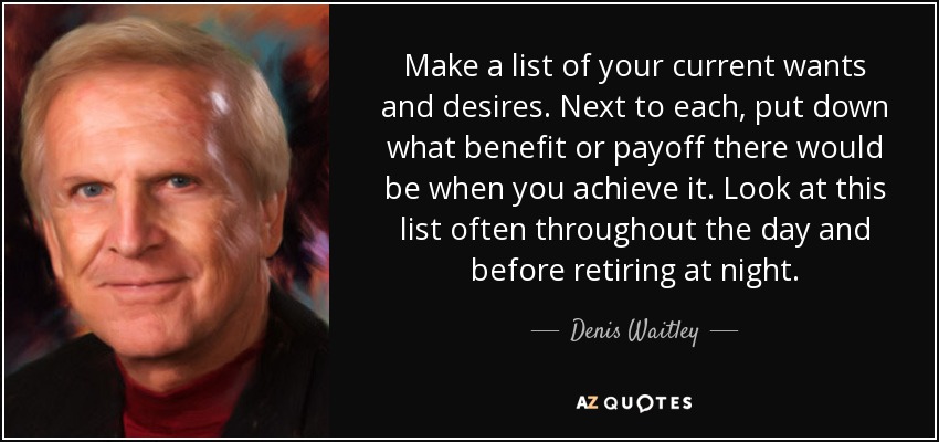 Make a list of your current wants and desires. Next to each, put down what benefit or payoff there would be when you achieve it. Look at this list often throughout the day and before retiring at night. - Denis Waitley