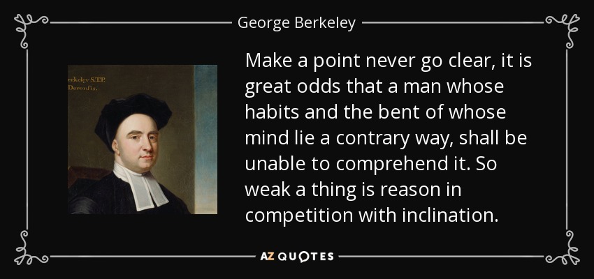 Make a point never go clear, it is great odds that a man whose habits and the bent of whose mind lie a contrary way, shall be unable to comprehend it. So weak a thing is reason in competition with inclination. - George Berkeley