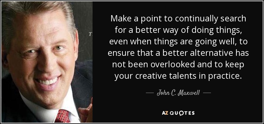 Make a point to continually search for a better way of doing things, even when things are going well, to ensure that a better alternative has not been overlooked and to keep your creative talents in practice. - John C. Maxwell