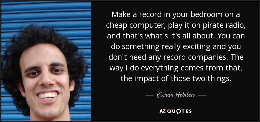 Make a record in your bedroom on a cheap computer, play it on pirate radio, and that's what's it's all about. You can do something really exciting and you don't need any record companies. The way I do everything comes from that, the impact of those two things. - Kieran Hebden
