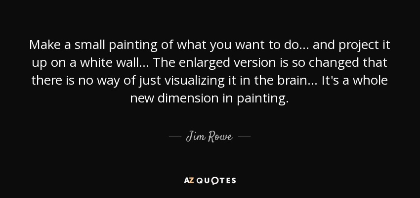 Make a small painting of what you want to do... and project it up on a white wall... The enlarged version is so changed that there is no way of just visualizing it in the brain... It's a whole new dimension in painting. - Jim Rowe