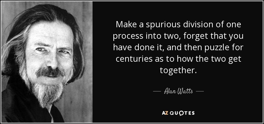 Make a spurious division of one process into two, forget that you have done it, and then puzzle for centuries as to how the two get together. - Alan Watts