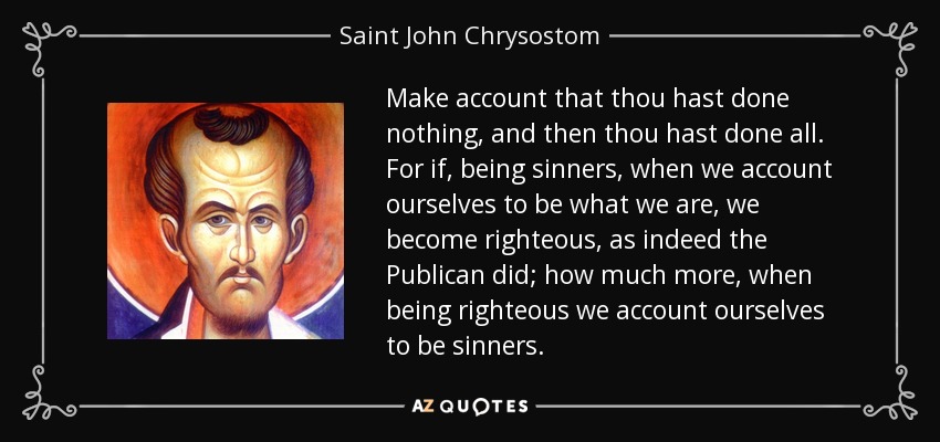 Make account that thou hast done nothing, and then thou hast done all. For if, being sinners, when we account ourselves to be what we are, we become righteous, as indeed the Publican did; how much more, when being righteous we account ourselves to be sinners. - Saint John Chrysostom