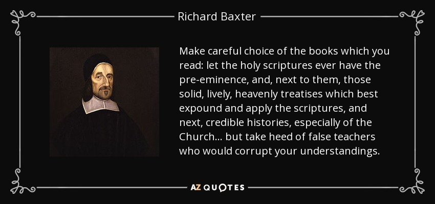 Make careful choice of the books which you read: let the holy scriptures ever have the pre-eminence, and, next to them, those solid, lively, heavenly treatises which best expound and apply the scriptures, and next, credible histories, especially of the Church... but take heed of false teachers who would corrupt your understandings. - Richard Baxter