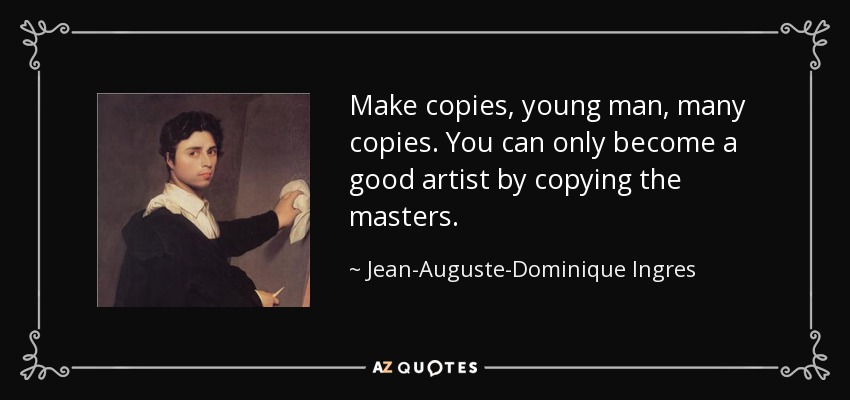 Make copies, young man, many copies. You can only become a good artist by copying the masters. - Jean-Auguste-Dominique Ingres
