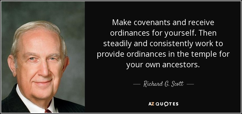 Make covenants and receive ordinances for yourself. Then steadily and consistently work to provide ordinances in the temple for your own ancestors. - Richard G. Scott