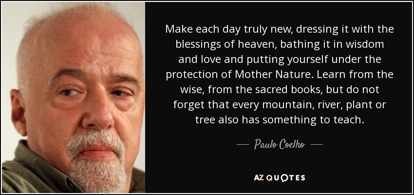 Make each day truly new, dressing it with the blessings of heaven, bathing it in wisdom and love and putting yourself under the protection of Mother Nature. Learn from the wise, from the sacred books, but do not forget that every mountain, river, plant or tree also has something to teach. - Paulo Coelho