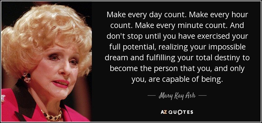 Make every day count. Make every hour count. Make every minute count. And don't stop until you have exercised your full potential, realizing your impossible dream and fulfilling your total destiny to become the person that you, and only you , are capable of being. - Mary Kay Ash