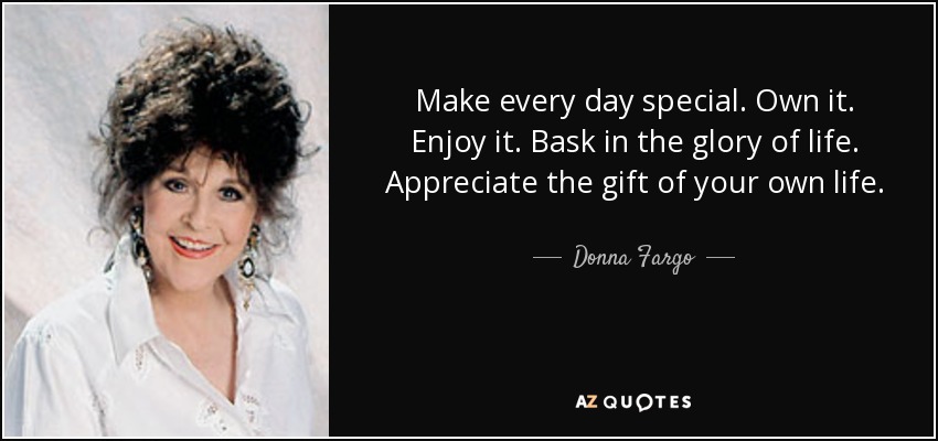 Make every day special. Own it. Enjoy it. Bask in the glory of life. Appreciate the gift of your own life. - Donna Fargo
