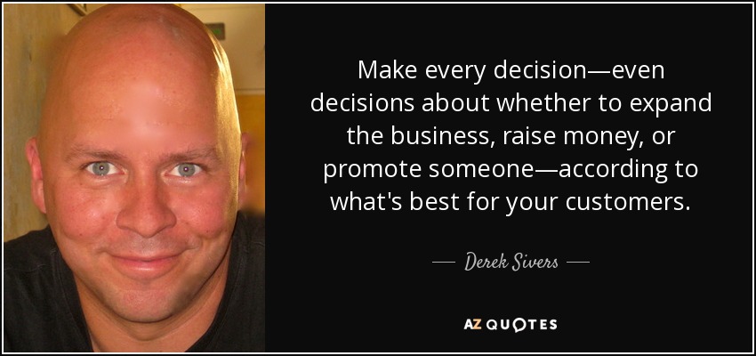 Make every decision—even decisions about whether to expand the business, raise money, or promote someone—according to what's best for your customers. - Derek Sivers
