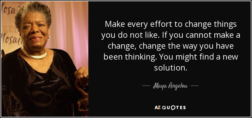 Make every effort to change things you do not like. If you cannot make a change, change the way you have been thinking. You might find a new solution. - Maya Angelou