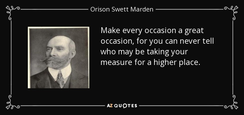 Make every occasion a great occasion, for you can never tell who may be taking your measure for a higher place. - Orison Swett Marden