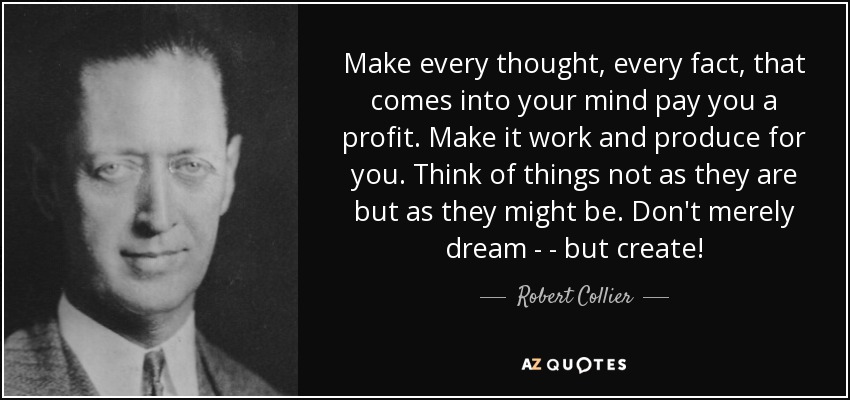 Make every thought, every fact, that comes into your mind pay you a profit. Make it work and produce for you. Think of things not as they are but as they might be. Don't merely dream - - but create! - Robert Collier