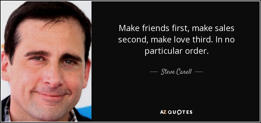 Make friends first, make sales second, make love third. In no particular order. - Steve Carell