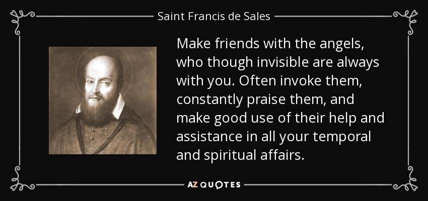 Make friends with the angels, who though invisible are always with you. Often invoke them, constantly praise them, and make good use of their help and assistance in all your temporal and spiritual affairs. - Saint Francis de Sales