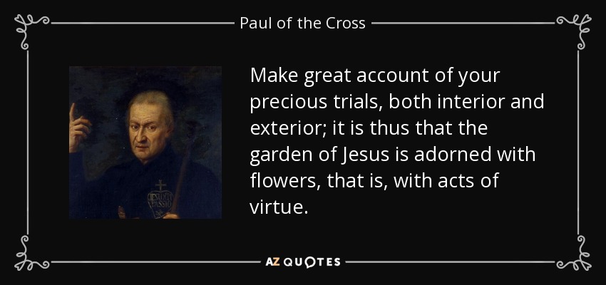 Make great account of your precious trials, both interior and exterior; it is thus that the garden of Jesus is adorned with flowers, that is, with acts of virtue. - Paul of the Cross