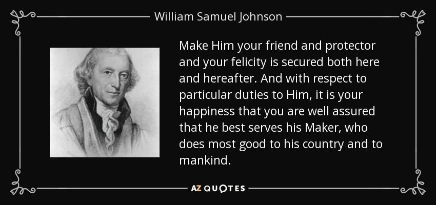 Make Him your friend and protector and your felicity is secured both here and hereafter. And with respect to particular duties to Him, it is your happiness that you are well assured that he best serves his Maker, who does most good to his country and to mankind. - William Samuel Johnson