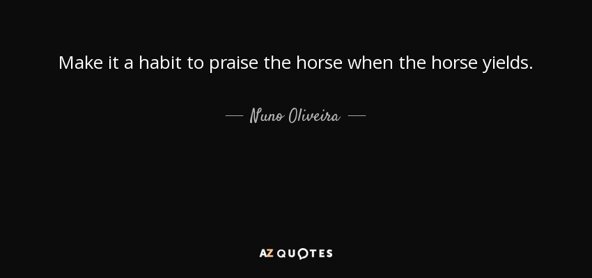 Make it a habit to praise the horse when the horse yields. - Nuno Oliveira