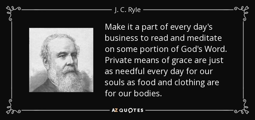 Make it a part of every day's business to read and meditate on some portion of God's Word. Private means of grace are just as needful every day for our souls as food and clothing are for our bodies. - J. C. Ryle