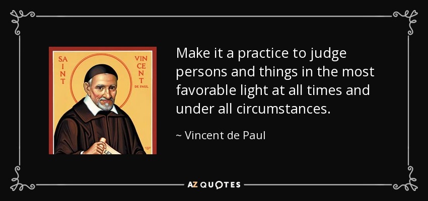 Make it a practice to judge persons and things in the most favorable light at all times and under all circumstances. - Vincent de Paul