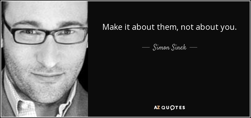 Make it about them, not about you. - Simon Sinek