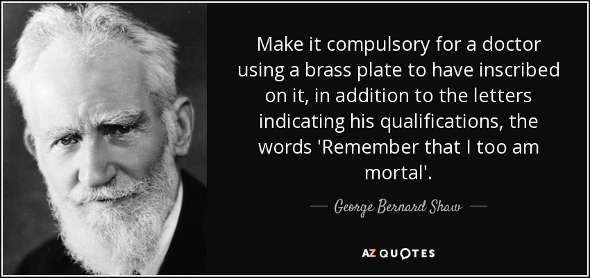 Make it compulsory for a doctor using a brass plate to have inscribed on it, in addition to the letters indicating his qualifications, the words 'Remember that I too am mortal'. - George Bernard Shaw