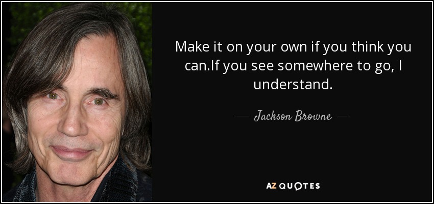 Make it on your own if you think you can.If you see somewhere to go, I understand. - Jackson Browne