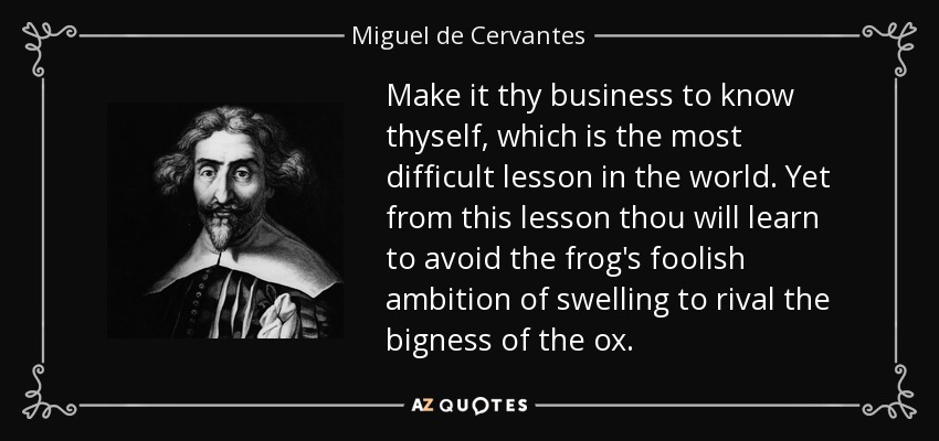 Make it thy business to know thyself, which is the most difficult lesson in the world. Yet from this lesson thou will learn to avoid the frog's foolish ambition of swelling to rival the bigness of the ox. - Miguel de Cervantes