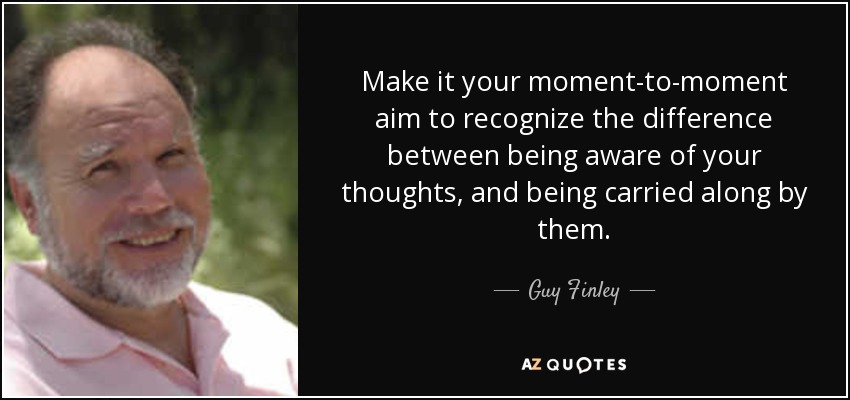 Make it your moment-to-moment aim to recognize the difference between being aware of your thoughts, and being carried along by them. - Guy Finley